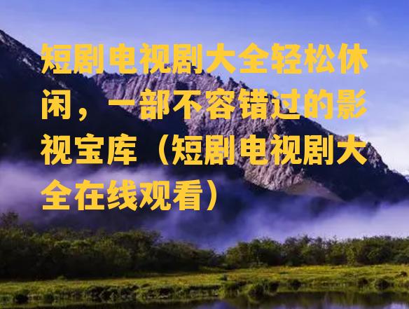 短剧电视剧大全轻松休闲，一部不容错过的影视宝库（短剧电视剧大全在线观看）