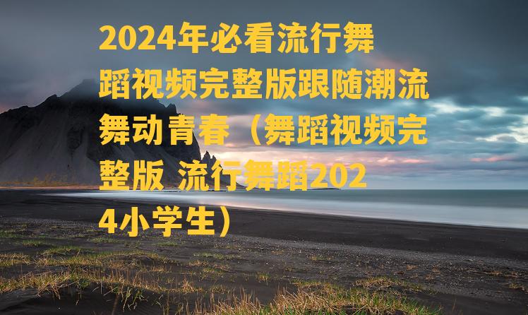 2024年必看流行舞蹈视频完整版跟随潮流舞动青春（舞蹈视频完整版 流行舞蹈2024小学生）