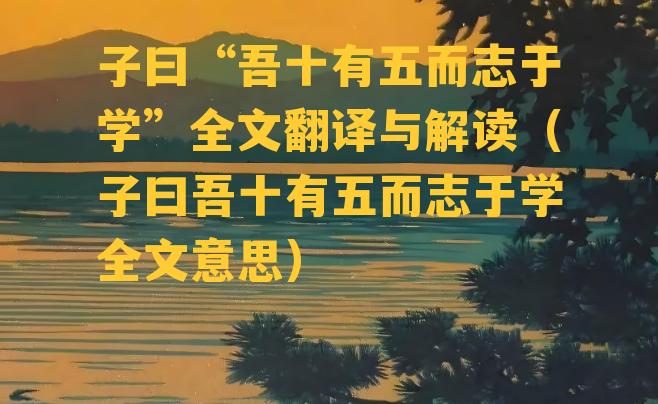 子曰“吾十有五而志于学”全文翻译与解读（子曰吾十有五而志于学全文意思）