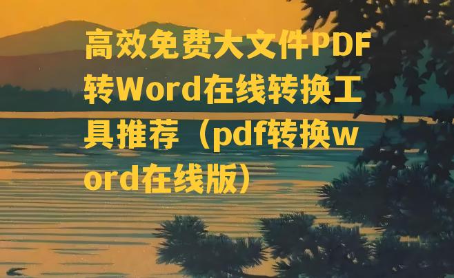 高效免费大文件PDF转Word在线转换工具推荐（pdf转换word在线版）