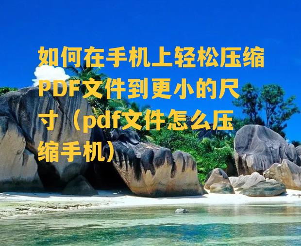 如何在手机上轻松压缩PDF文件到更小的尺寸（pdf文件怎么压缩手机）