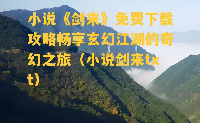 小说《剑来》免费下载攻略畅享玄幻江湖的奇幻之旅（小说剑来txt）