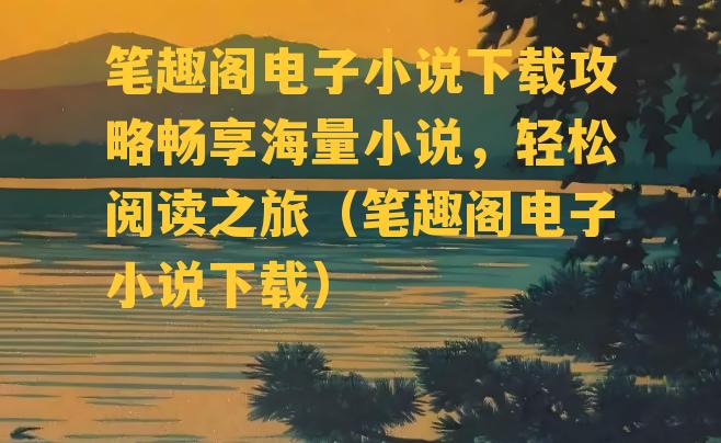 笔趣阁电子小说下载攻略畅享海量小说，轻松阅读之旅（笔趣阁电子小说下载）