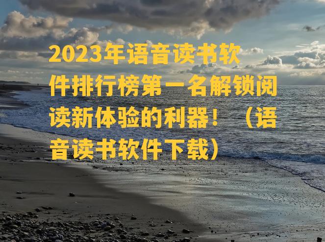 2023年语音读书软件排行榜第一名解锁阅读新体验的利器！（语音读书软件下载）