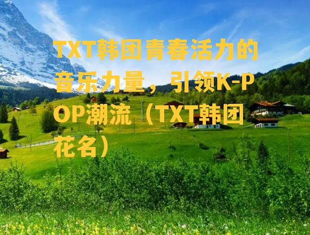 TXT韩团青春活力的音乐力量，引领K-POP潮流（TXT韩团花名）