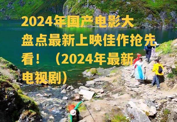 2024年国产电影大盘点最新上映佳作抢先看！（2024年最新电视剧）