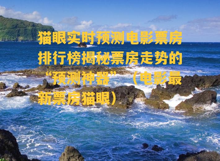 猫眼实时预测电影票房排行榜揭秘票房走势的“预测神器”（电影最新票房猫眼）