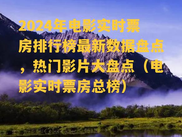 2024年电影实时票房排行榜最新数据盘点，热门影片大盘点（电影实时票房总榜）