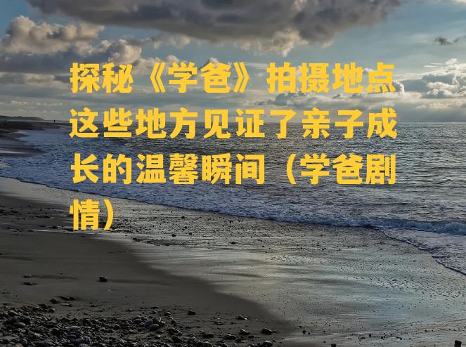 探秘《学爸》拍摄地点这些地方见证了亲子成长的温馨瞬间（学爸剧情）