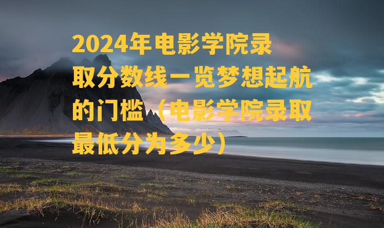 2024年电影学院录取分数线一览梦想起航的门槛（电影学院录取最低分为多少）