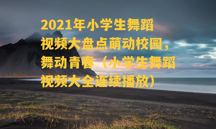 2021年小学生舞蹈视频大盘点萌动校园，舞动青春（小学生舞蹈视频大全连续播放）