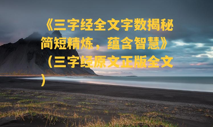 《三字经全文字数揭秘简短精炼，蕴含智慧》（三字经原文正版全文）