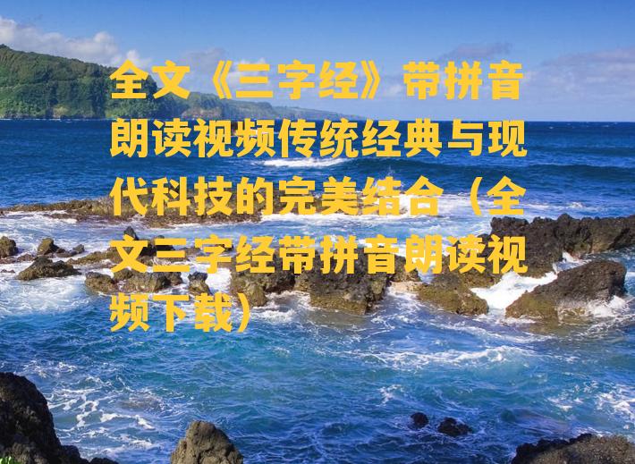 全文《三字经》带拼音朗读视频传统经典与现代科技的完美结合（全文三字经带拼音朗读视频下载）