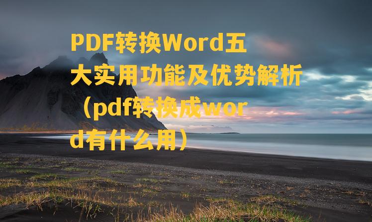 PDF转换Word五大实用功能及优势解析（pdf转换成word有什么用）