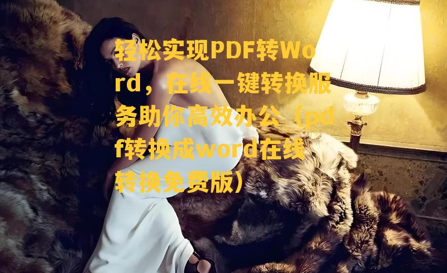 轻松实现PDF转Word，在线一键转换服务助你高效办公（pdf转换成word在线转换免费版）