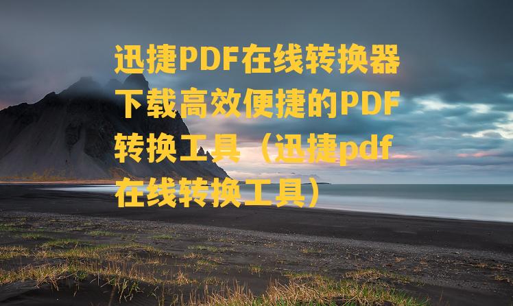 迅捷PDF在线转换器下载高效便捷的PDF转换工具（迅捷pdf在线转换工具）