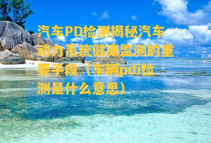 汽车PD检测揭秘汽车动力系统健康监测的重要手段（车辆pdi检测是什么意思）