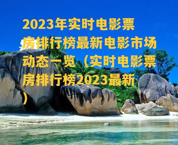 2023年实时电影票房排行榜最新电影市场动态一览（实时电影票房排行榜2023最新）