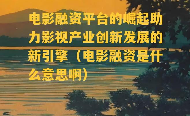 电影融资平台的崛起助力影视产业创新发展的新引擎（电影融资是什么意思啊）