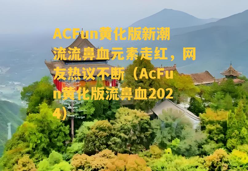 ACFun黄化版新潮流流鼻血元素走红，网友热议不断（AcFun黄化版流鼻血2024）