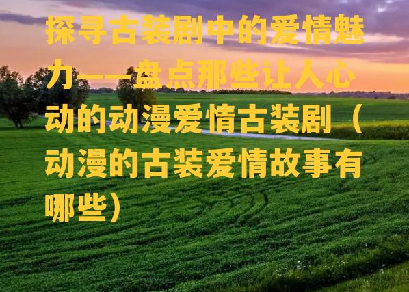 探寻古装剧中的爱情魅力——盘点那些让人心动的动漫爱情古装剧（动漫的古装爱情故事有哪些）