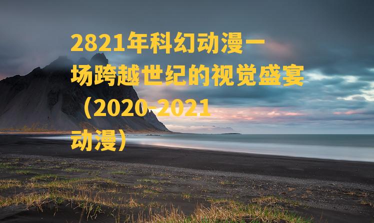 2821年科幻动漫一场跨越世纪的视觉盛宴（2020-2021动漫）