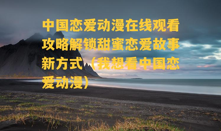 中国恋爱动漫在线观看攻略解锁甜蜜恋爱故事新方式（我想看中国恋爱动漫）