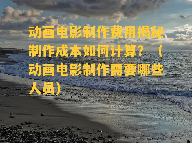 动画电影制作费用揭秘制作成本如何计算？（动画电影制作需要哪些人员）