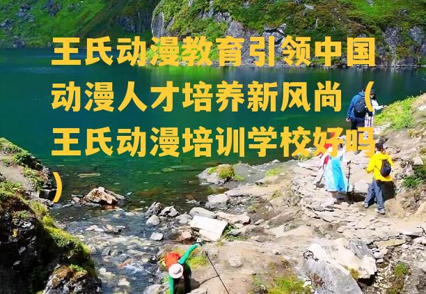 王氏动漫教育引领中国动漫人才培养新风尚（王氏动漫培训学校好吗）