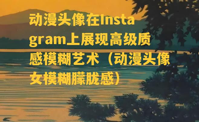 动漫头像在Instagram上展现高级质感模糊艺术（动漫头像女模糊朦胧感）