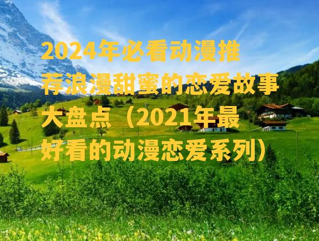 2024年必看动漫推荐浪漫甜蜜的恋爱故事大盘点（2021年最好看的动漫恋爱系列）