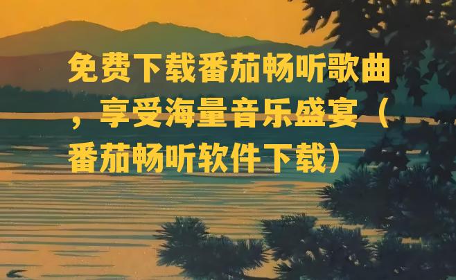 免费下载番茄畅听歌曲，享受海量音乐盛宴（番茄畅听软件下载）