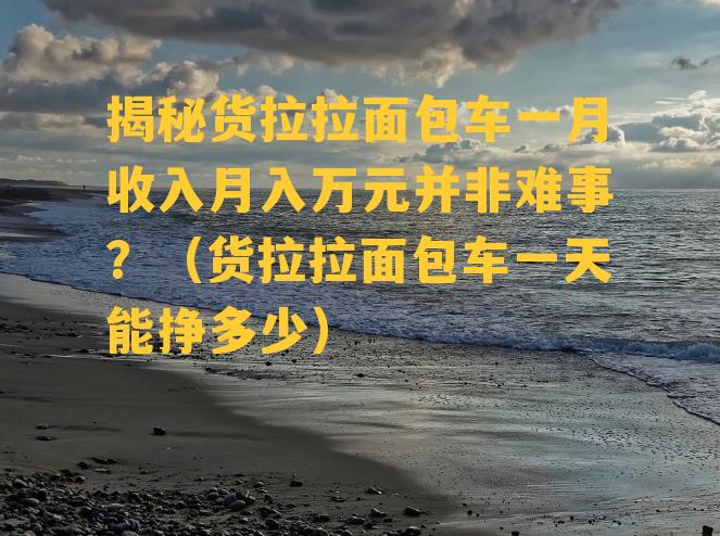 揭秘货拉拉面包车一月收入月入万元并非难事？（货拉拉面包车一天能挣多少）