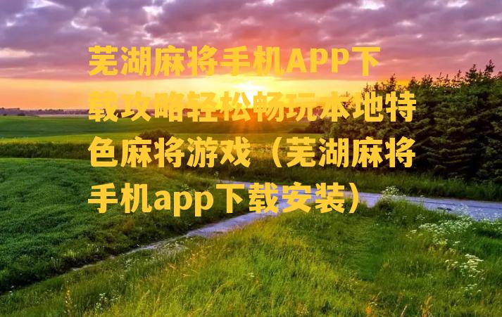 芜湖麻将手机APP下载攻略轻松畅玩本地特色麻将游戏（芜湖麻将手机app下载安装）