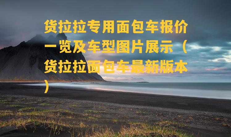 货拉拉专用面包车报价一览及车型图片展示（货拉拉面包车最新版本）