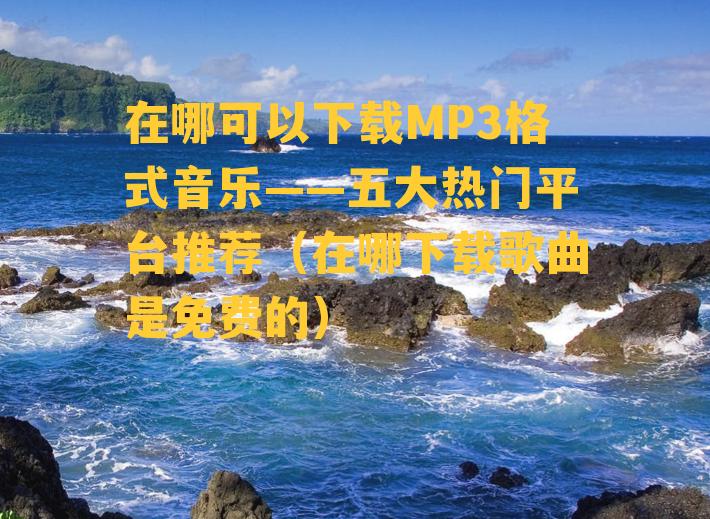 在哪可以下载MP3格式音乐——五大热门平台推荐（在哪下载歌曲是免费的）