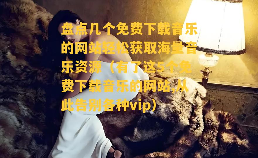 盘点几个免费下载音乐的网站轻松获取海量音乐资源（有了这5个免费下载音乐的网站,从此告别各种vip）