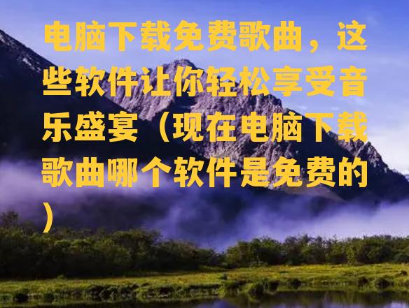 电脑下载免费歌曲，这些软件让你轻松享受音乐盛宴（现在电脑下载歌曲哪个软件是免费的）