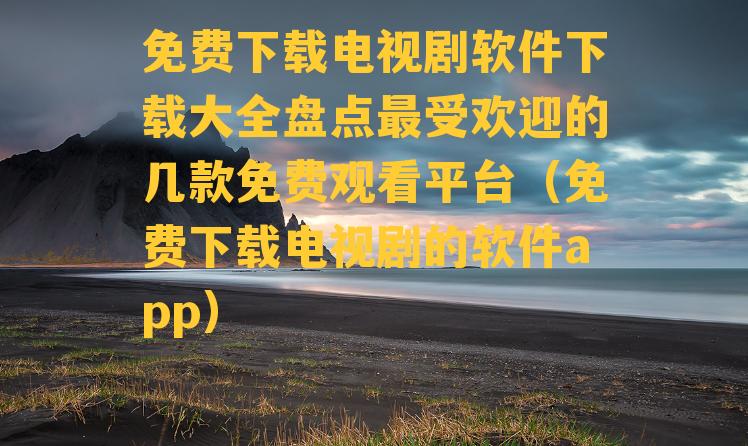 免费下载电视剧软件下载大全盘点最受欢迎的几款免费观看平台（免费下载电视剧的软件app）