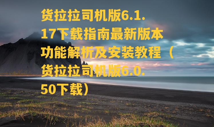 货拉拉司机版6.1.17下载指南最新版本功能解析及安装教程（货拉拉司机版6.0.50下载）