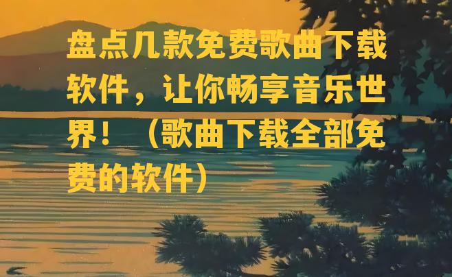 盘点几款免费歌曲下载软件，让你畅享音乐世界！（歌曲下载全部免费的软件）