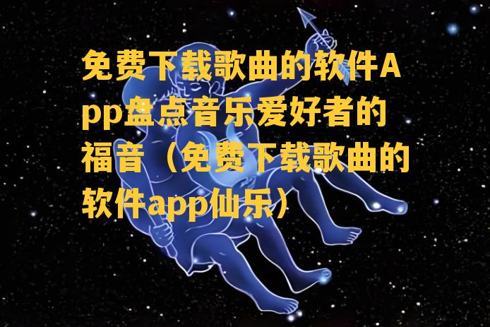 免费下载歌曲的软件App盘点音乐爱好者的福音（免费下载歌曲的软件app仙乐）