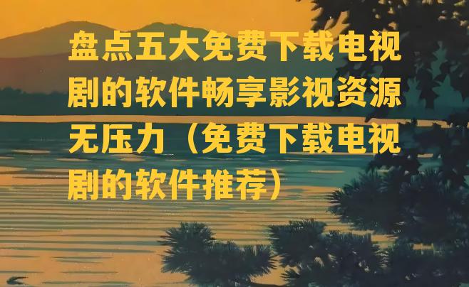 盘点五大免费下载电视剧的软件畅享影视资源无压力（免费下载电视剧的软件推荐）