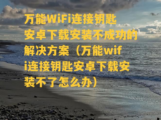 万能WiFi连接钥匙安卓下载安装不成功的解决方案（万能wifi连接钥匙安卓下载安装不了怎么办）