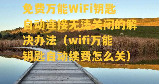 免费万能WiFi钥匙自动连接无法关闭的解决办法（wifi万能钥匙自动续费怎么关）