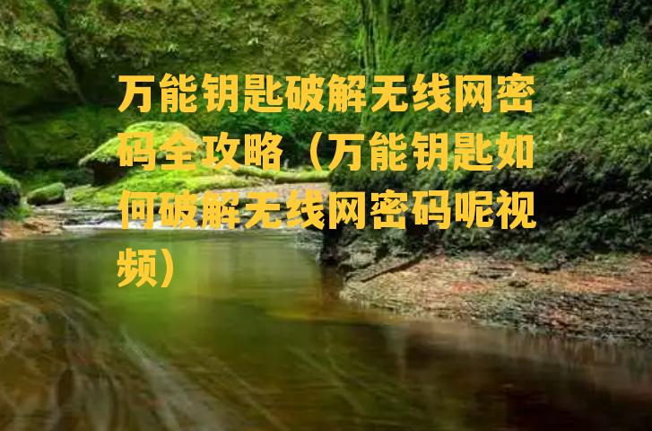 万能钥匙破解无线网密码全攻略（万能钥匙如何破解无线网密码呢视频）