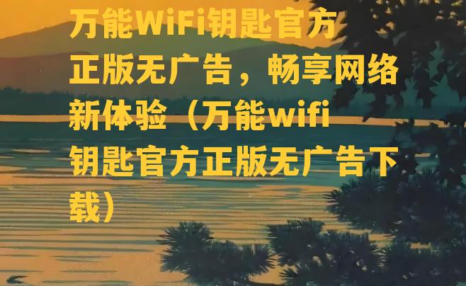 万能WiFi钥匙官方正版无广告，畅享网络新体验（万能wifi钥匙官方正版无广告下载）