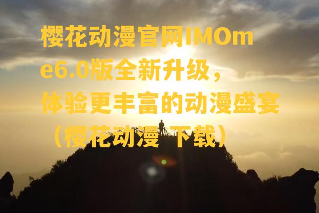 樱花动漫官网IMOme6.0版全新升级，体验更丰富的动漫盛宴（樱花动漫 下载）