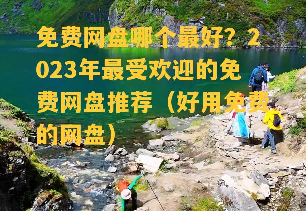 免费网盘哪个最好？2023年最受欢迎的免费网盘推荐（好用免费的网盘）