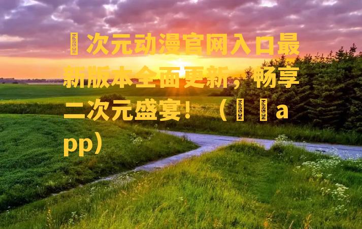 囧次元动漫官网入口最新版本全面更新，畅享二次元盛宴！（囧囧app）